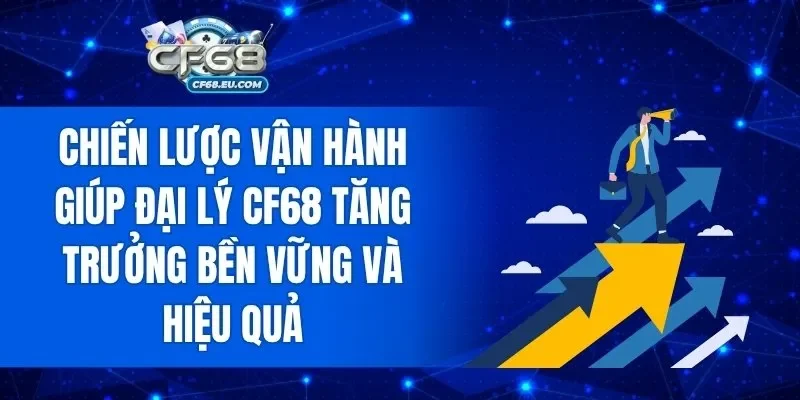 Chiến lược vận hành giúp đại lý CF68 tăng trưởng bền vững và hiệu quả